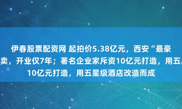 伊春股票配资网 起拍价5.38亿元，西安“最豪华妇产医院”被拍卖，开业仅7年；著名企业家斥资10亿元打造，用五星级酒店改造而成
