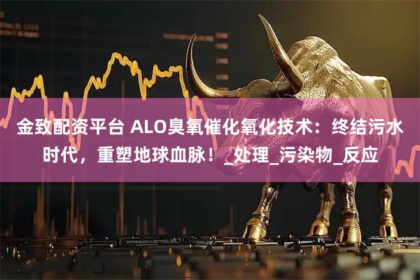 金致配资平台 ALO臭氧催化氧化技术：终结污水时代，重塑地球血脉！_处理_污染物_反应
