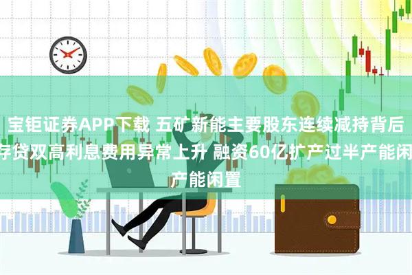 宝钜证券APP下载 五矿新能主要股东连续减持背后: 存贷双高利息费用异常上升 融资60亿扩产过半产能闲置