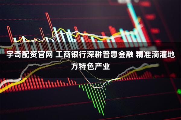 宇奇配资官网 工商银行深耕普惠金融 精准滴灌地方特色产业