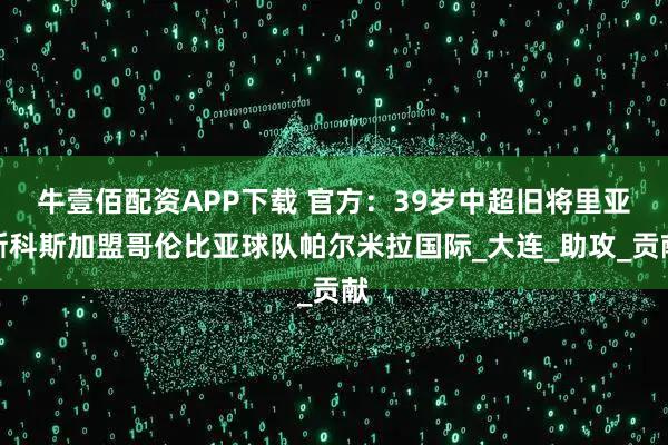 牛壹佰配资APP下载 官方：39岁中超旧将里亚斯科斯加盟哥伦比亚球队帕尔米拉国际_大连_助攻_贡献