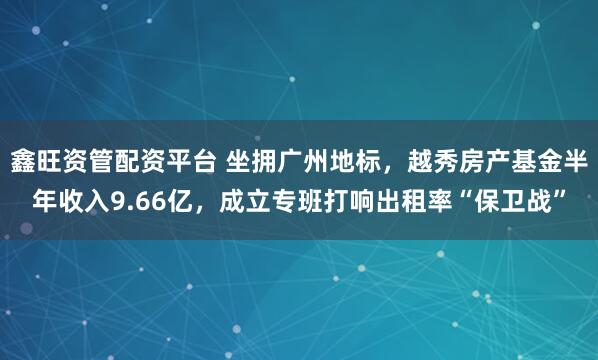 鑫旺资管配资平台 坐拥广州地标，越秀房产基金半年收入9.66亿，成立专班打响出租率“保卫战”