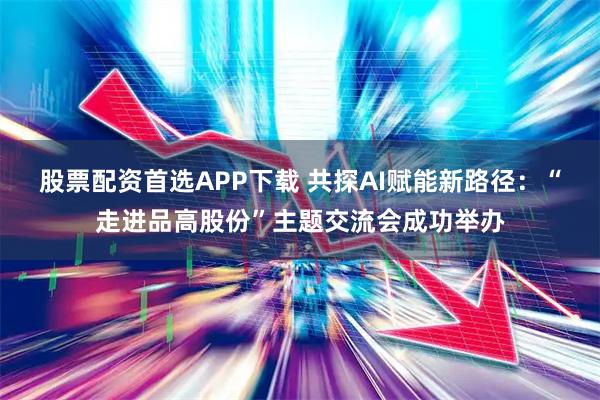 股票配资首选APP下载 共探AI赋能新路径：“走进品高股份”主题交流会成功举办