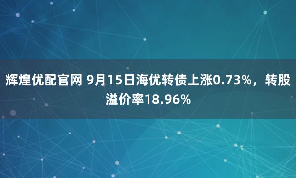 辉煌优配官网 9月15日海优转债上涨0.73%，转股溢价率18.96%