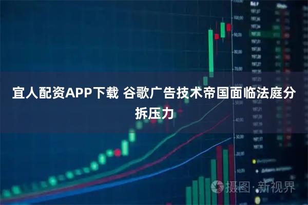 宜人配资APP下载 谷歌广告技术帝国面临法庭分拆压力