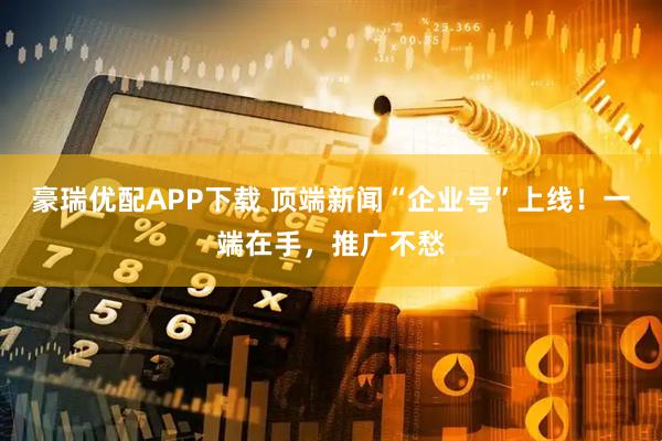豪瑞优配APP下载 顶端新闻“企业号”上线！一端在手，推广不愁