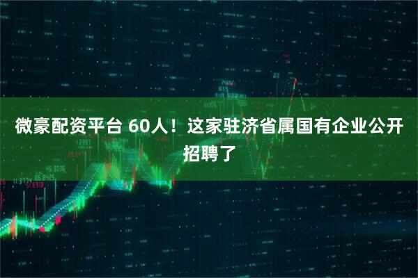 微豪配资平台 60人！这家驻济省属国有企业公开招聘了