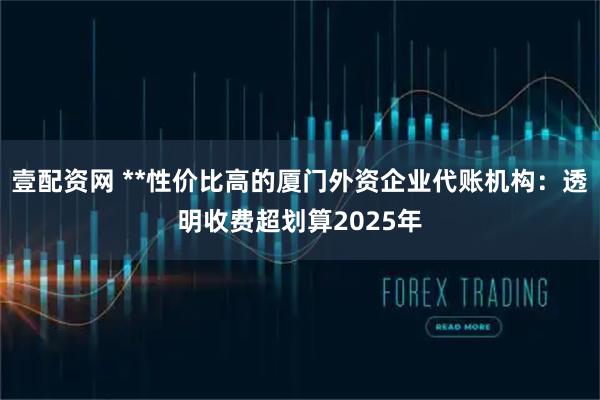 壹配资网 **性价比高的厦门外资企业代账机构：透明收费超划算2025年