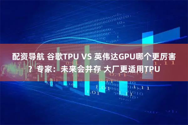 配资导航 谷歌TPU VS 英伟达GPU哪个更厉害？专家：未来会并存 大厂更适用TPU
