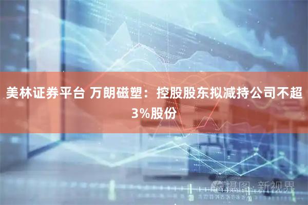 美林证券平台 万朗磁塑：控股股东拟减持公司不超3%股份
