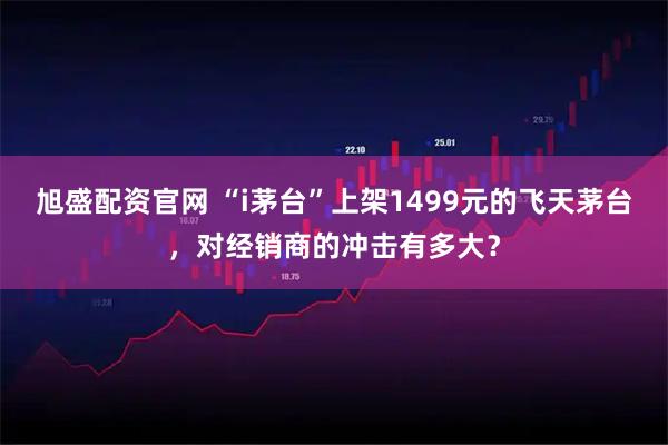 旭盛配资官网 “i茅台”上架1499元的飞天茅台，对经销商的冲击有多大？