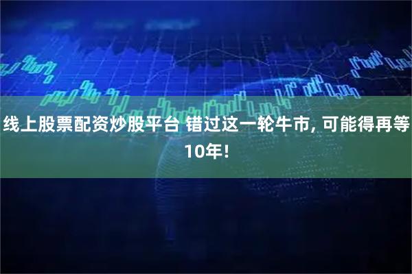 线上股票配资炒股平台 错过这一轮牛市, 可能得再等10年!