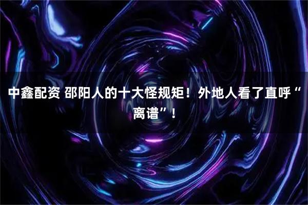 中鑫配资 邵阳人的十大怪规矩！外地人看了直呼“离谱”！