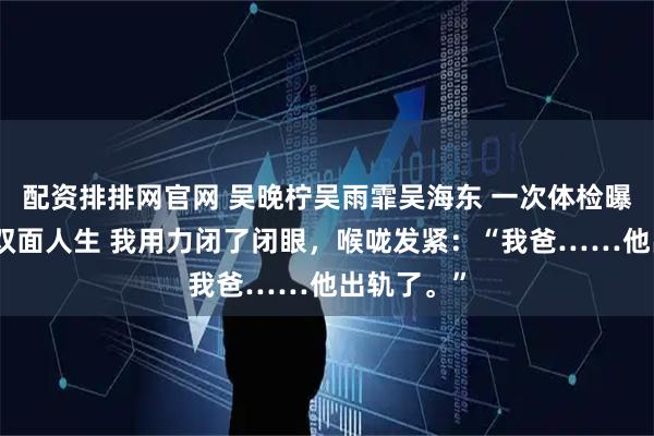 配资排排网官网 吴晚柠吴雨霏吴海东 一次体检曝光我爸的双面人生 我用力闭了闭眼，喉咙发紧：“我爸……他出轨了。”