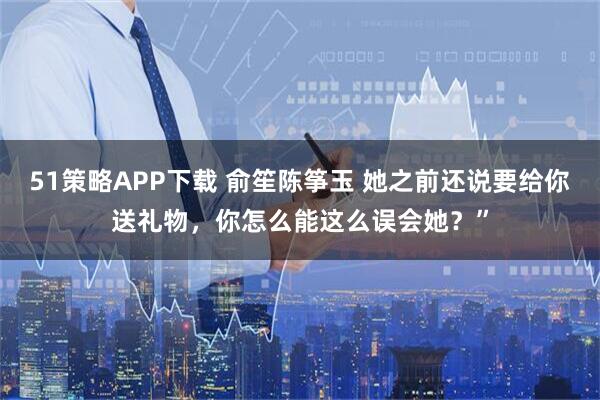 51策略APP下载 俞笙陈筝玉 她之前还说要给你送礼物，你怎么能这么误会她？”