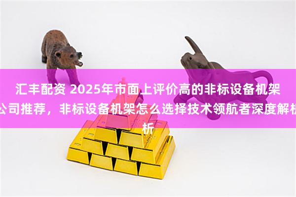 汇丰配资 2025年市面上评价高的非标设备机架公司推荐，非标设备机架怎么选择技术领航者深度解析