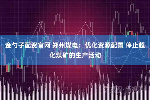 金勺子配资官网 郑州煤电：优化资源配置 停止超化煤矿的生产活动