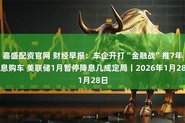 嘉盛配资官网 财经早报：车企开打“金融战”推7年低息购车 美联储1月暂停降息几成定局丨2026年1月28日