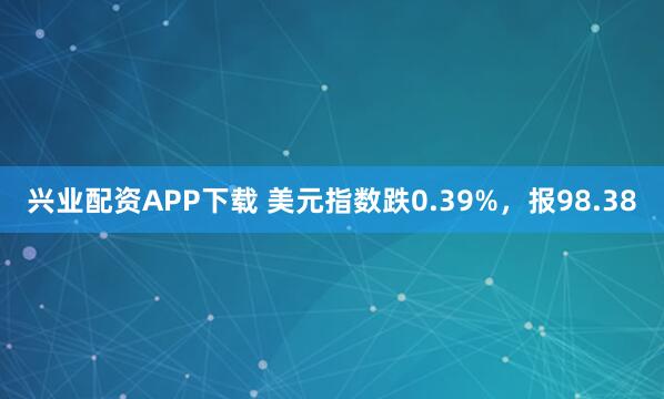 兴业配资APP下载 美元指数跌0.39%，报98.38