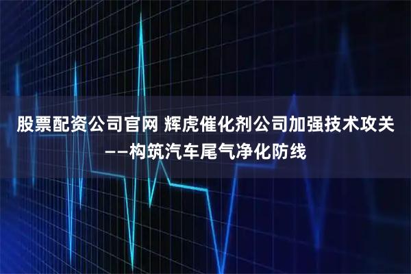 股票配资公司官网 辉虎催化剂公司加强技术攻关——构筑汽车尾气净化防线