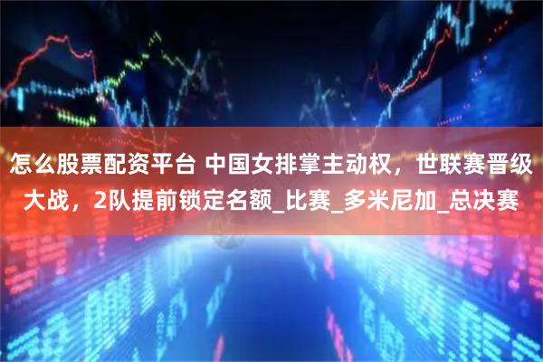 怎么股票配资平台 中国女排掌主动权，世联赛晋级大战，2队提前锁定名额_比赛_多米尼加_总决赛