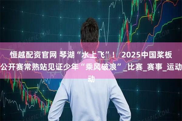 恒越配资官网 琴湖“水上飞”！ 2025中国桨板公开赛常熟站见证少年“乘风破浪”_比赛_赛事_运动