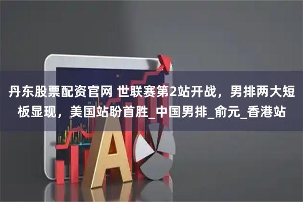 丹东股票配资官网 世联赛第2站开战，男排两大短板显现，美国站盼首胜_中国男排_俞元_香港站