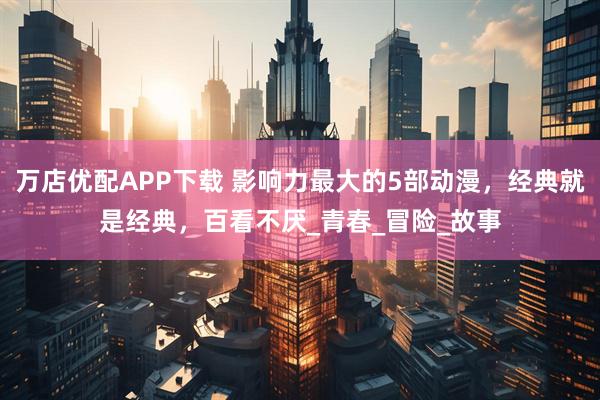 万店优配APP下载 影响力最大的5部动漫，经典就是经典，百看不厌_青春_冒险_故事