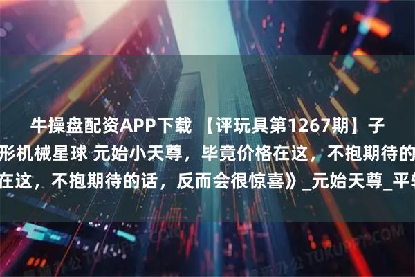 牛操盘配资APP下载 【评玩具第1267期】子小天:蟹子测评《国产变形机械星球 元始小天尊，毕竟价格在这，不抱期待的话，反而会很惊喜》_元始天尊_平转_的武器