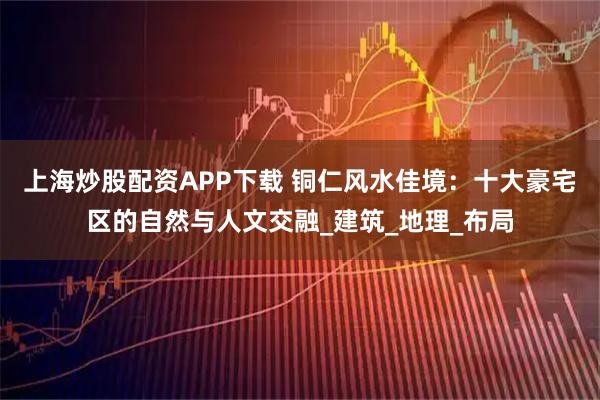 上海炒股配资APP下载 铜仁风水佳境：十大豪宅区的自然与人文交融_建筑_地理_布局