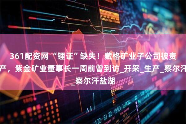 361配资网 “锂证”缺失！藏格矿业子公司被责令停产，紫金矿业董事长一周前曾到访_开采_生产_察尔汗盐湖