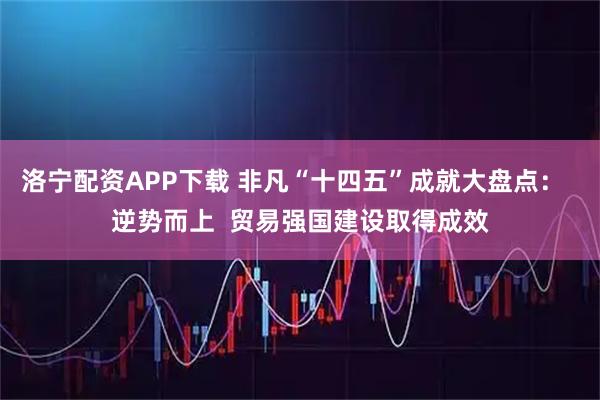 洛宁配资APP下载 非凡“十四五”成就大盘点：  逆势而上  贸易强国建设取得成效