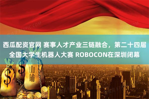 西瓜配资官网 赛事人才产业三链融合，第二十四届全国大学生机器人大赛 ROBOCON在深圳闭幕