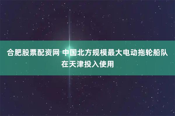 合肥股票配资网 中国北方规模最大电动拖轮船队在天津投入使用