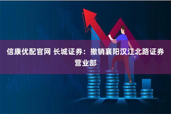 信康优配官网 长城证券：撤销襄阳汉江北路证券营业部