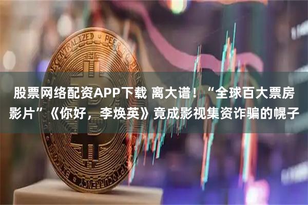 股票网络配资APP下载 离大谱！“全球百大票房影片”《你好，李焕英》竟成影视集资诈骗的幌子