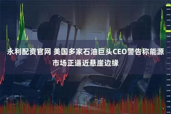 永利配资官网 美国多家石油巨头CEO警告称能源市场正逼近悬崖边缘