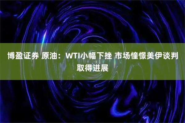 博盈证券 原油：WTI小幅下挫 市场憧憬美伊谈判取得进展